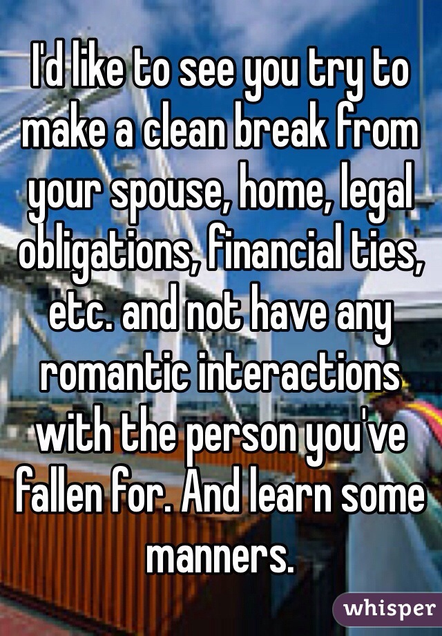 I'd like to see you try to make a clean break from your spouse, home, legal obligations, financial ties, etc. and not have any romantic interactions with the person you've fallen for. And learn some manners.