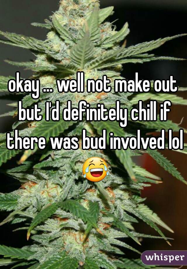 okay ... well not make out but I'd definitely chill if there was bud involved lol 😂 