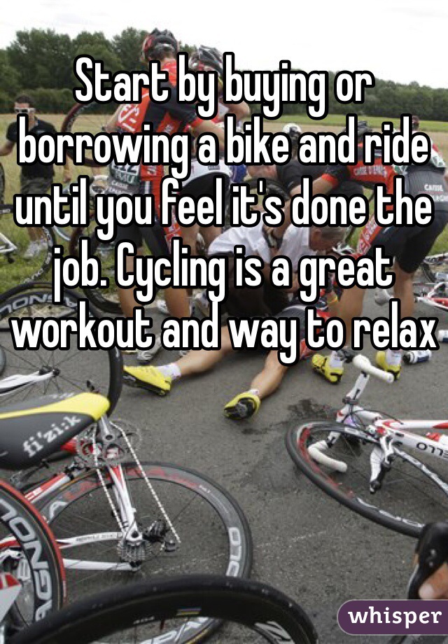 Start by buying or borrowing a bike and ride until you feel it's done the job. Cycling is a great workout and way to relax