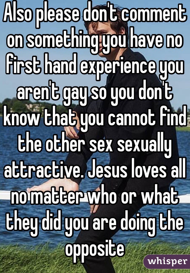 Also please don't comment on something you have no first hand experience you aren't gay so you don't know that you cannot find the other sex sexually attractive. Jesus loves all no matter who or what they did you are doing the opposite 