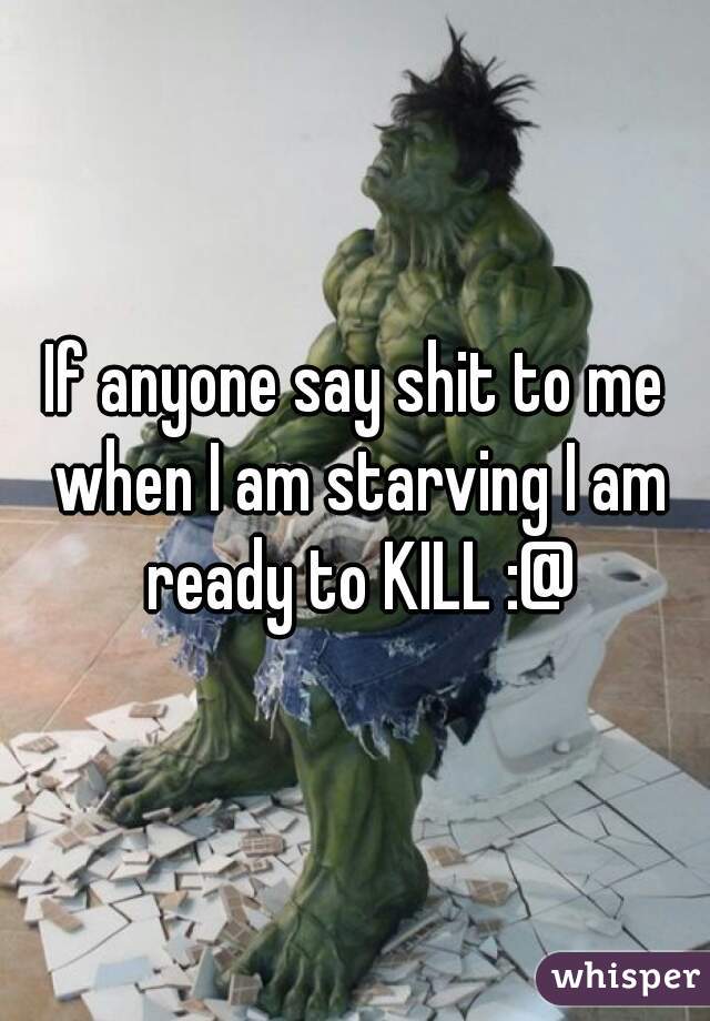 If anyone say shit to me when I am starving I am ready to KILL :@