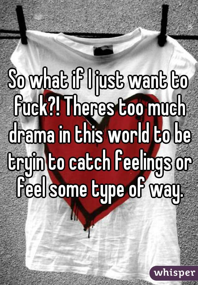 So what if I just want to fuck?! Theres too much drama in this world to be tryin to catch feelings or feel some type of way.