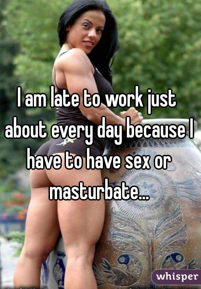 I am late to work just about every day because I have to have sex or masturbate...