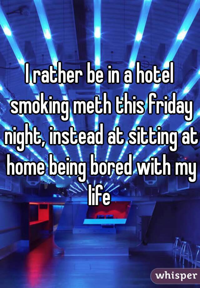 I rather be in a hotel smoking meth this friday night, instead at sitting at home being bored with my life 