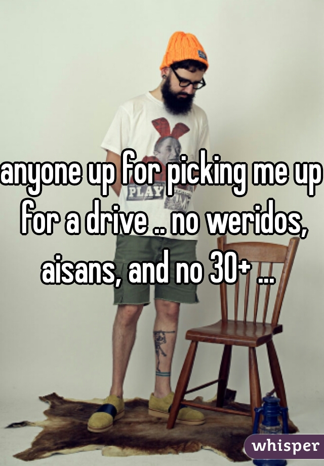 anyone up for picking me up for a drive .. no weridos, aisans, and no 30+ ...  