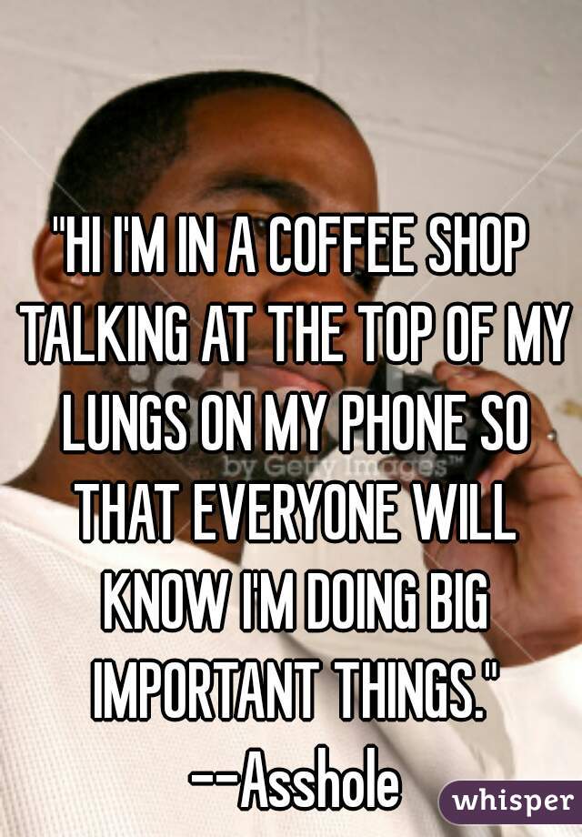"HI I'M IN A COFFEE SHOP TALKING AT THE TOP OF MY LUNGS ON MY PHONE SO THAT EVERYONE WILL KNOW I'M DOING BIG IMPORTANT THINGS." --Asshole