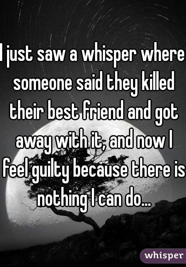 I just saw a whisper where someone said they killed their best friend and got away with it, and now I feel guilty because there is nothing I can do...