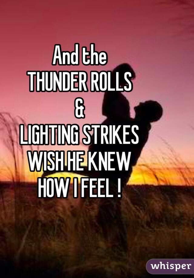 And the 
THUNDER ROLLS
&
LIGHTING STRIKES
WISH HE KNEW 
HOW I FEEL !
