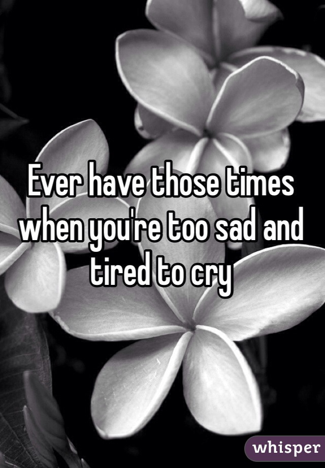 Ever have those times when you're too sad and tired to cry