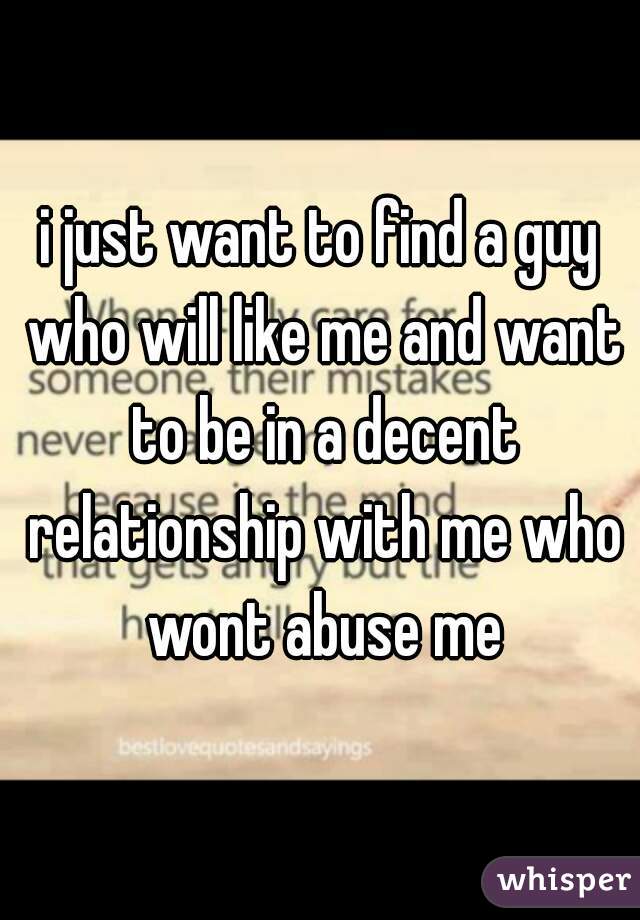 i just want to find a guy who will like me and want to be in a decent relationship with me who wont abuse me