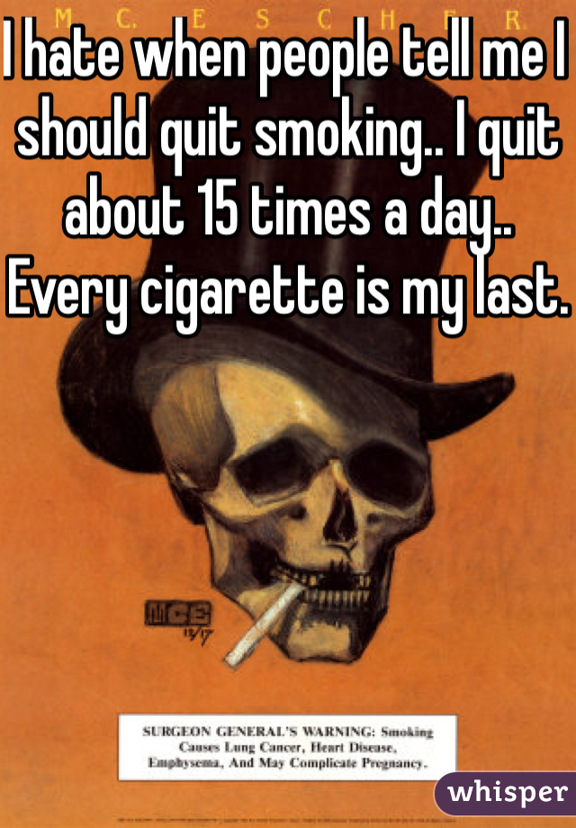 I hate when people tell me I should quit smoking.. I quit about 15 times a day.. Every cigarette is my last.
