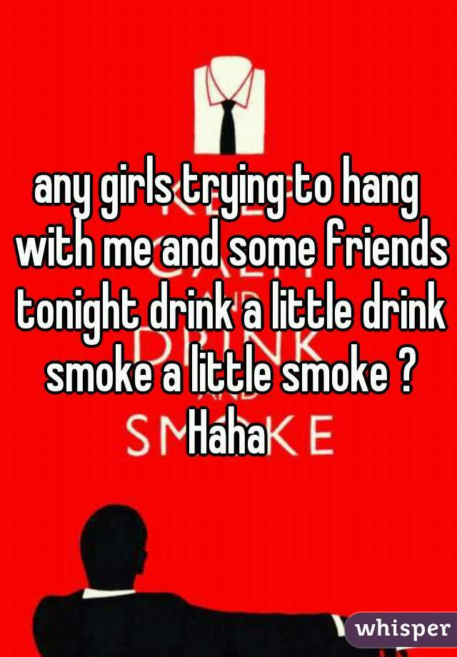any girls trying to hang with me and some friends tonight drink a little drink smoke a little smoke ? Haha 