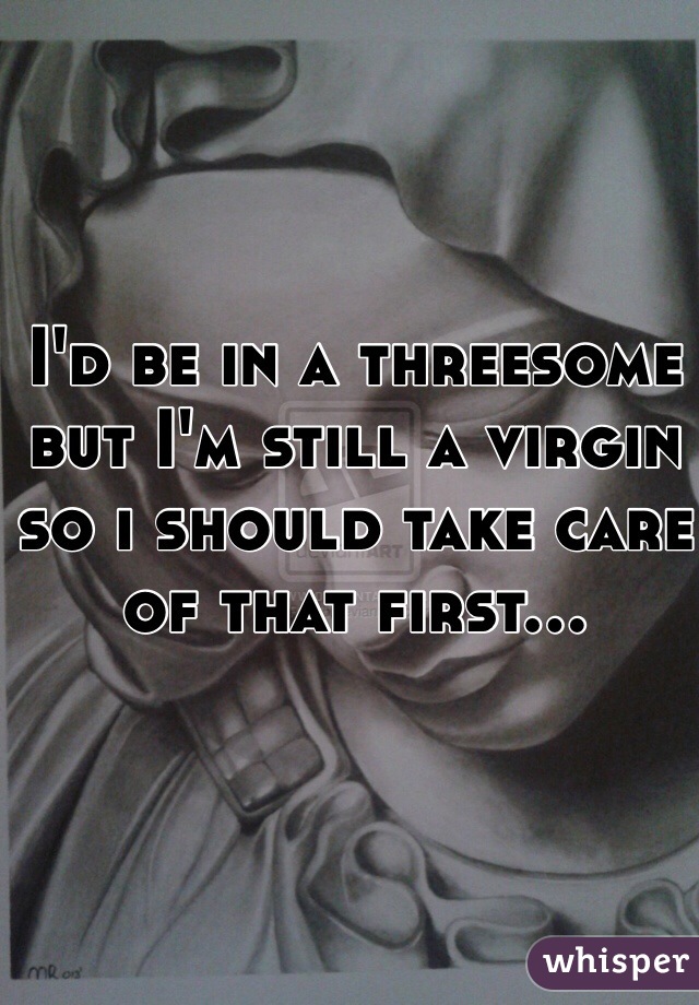 I'd be in a threesome but I'm still a virgin so i should take care of that first...