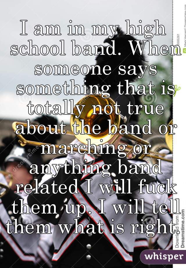 I am in my high school band. When someone says something that is totally not true about the band or marching or anything band related I will fuck them up. I will tell them what is right. 