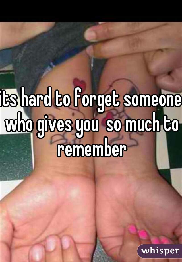 its hard to forget someone who gives you  so much to remember