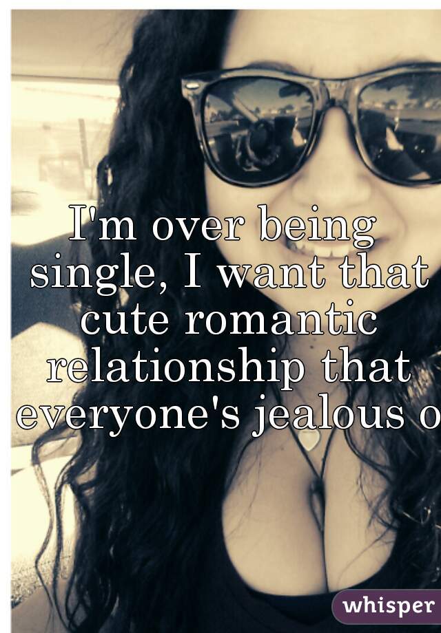 I'm over being single, I want that cute romantic relationship that everyone's jealous of