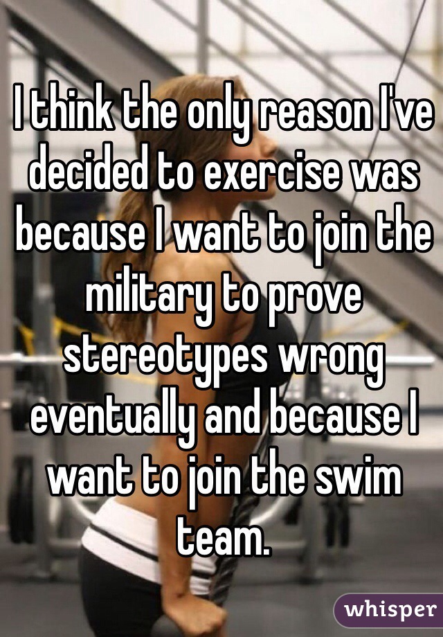 I think the only reason I've decided to exercise was because I want to join the military to prove stereotypes wrong eventually and because I want to join the swim team. 