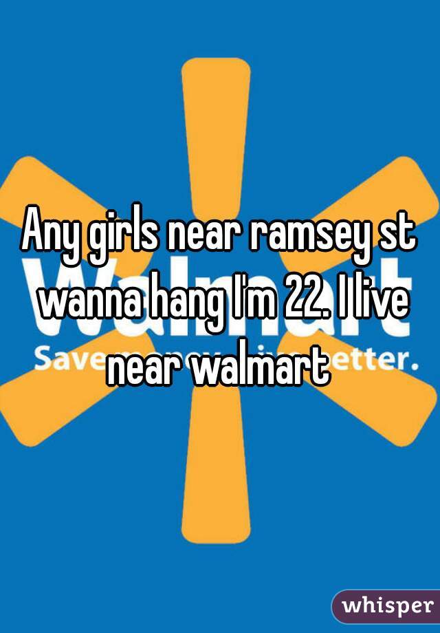 Any girls near ramsey st wanna hang I'm 22. I live near walmart 