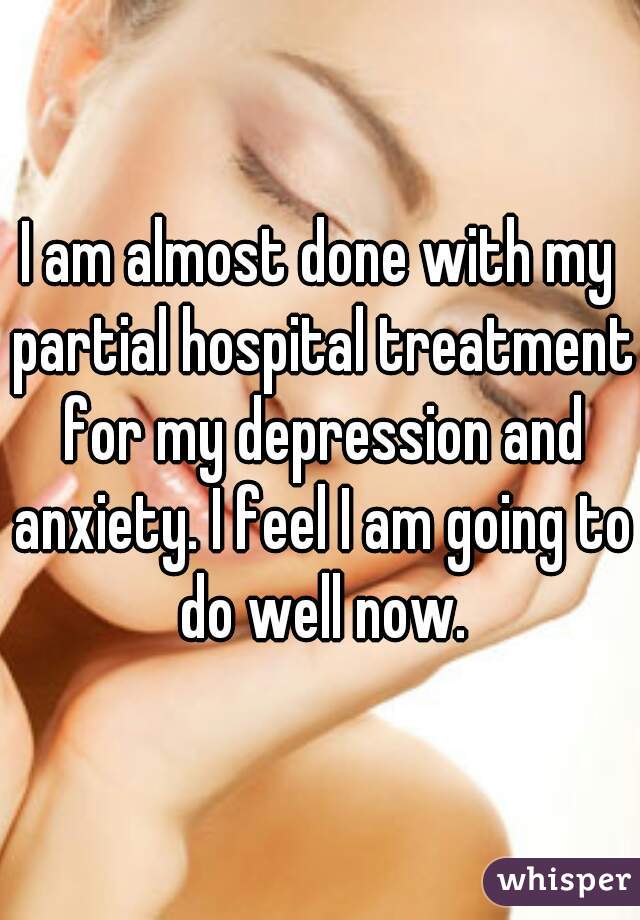 I am almost done with my partial hospital treatment for my depression and anxiety. I feel I am going to do well now.