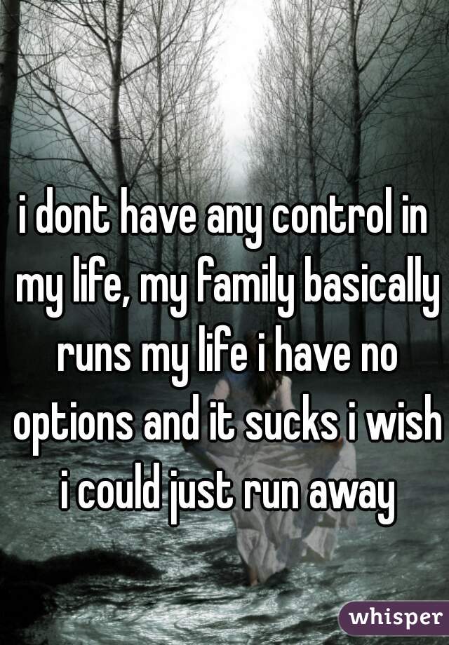 i dont have any control in my life, my family basically runs my life i have no options and it sucks i wish i could just run away
