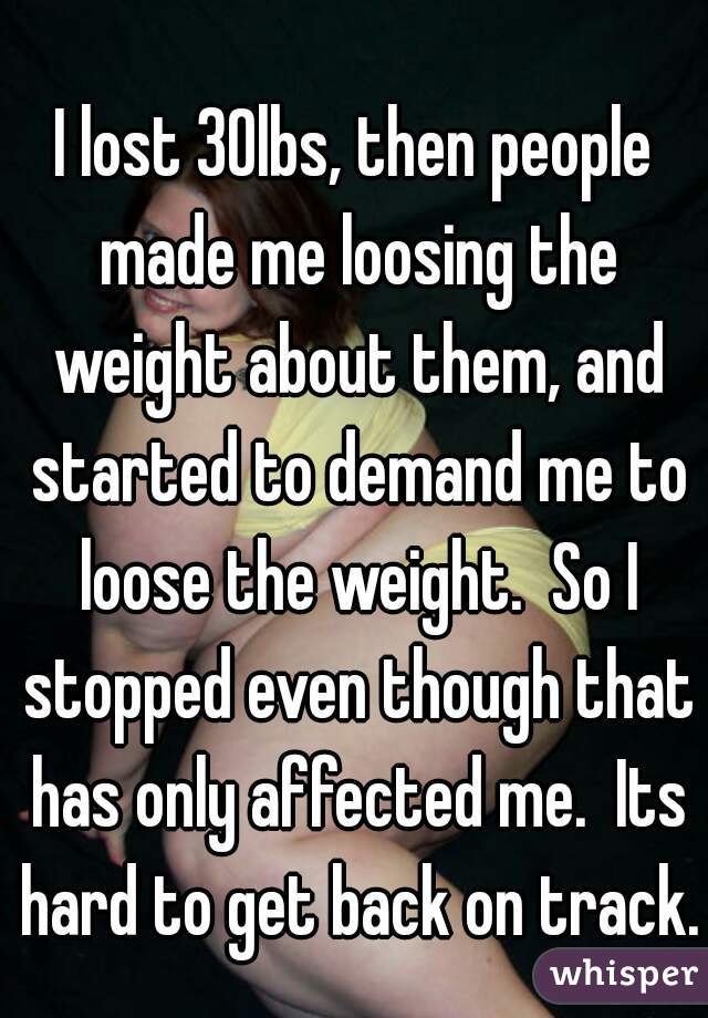 I lost 30lbs, then people made me loosing the weight about them, and started to demand me to loose the weight.  So I stopped even though that has only affected me.  Its hard to get back on track.