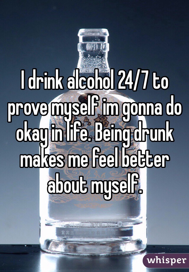 I drink alcohol 24/7 to prove myself im gonna do okay in life. Being drunk makes me feel better about myself. 