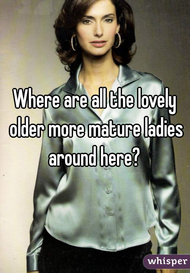 Where are all the lovely older more mature ladies around here? 