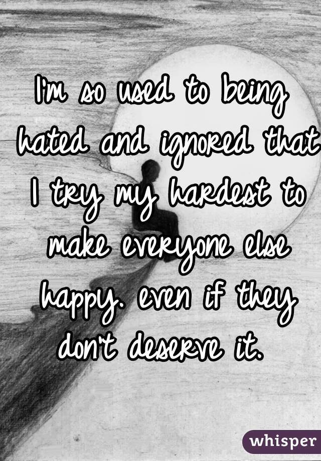 I'm so used to being hated and ignored that I try my hardest to make everyone else happy. even if they don't deserve it. 
