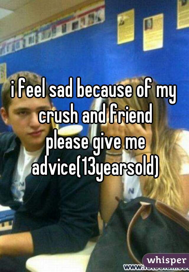 i feel sad because of my crush and friend
 please give me advice(13yearsold)