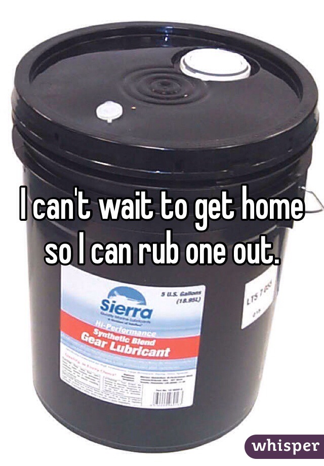 I can't wait to get home so I can rub one out. 