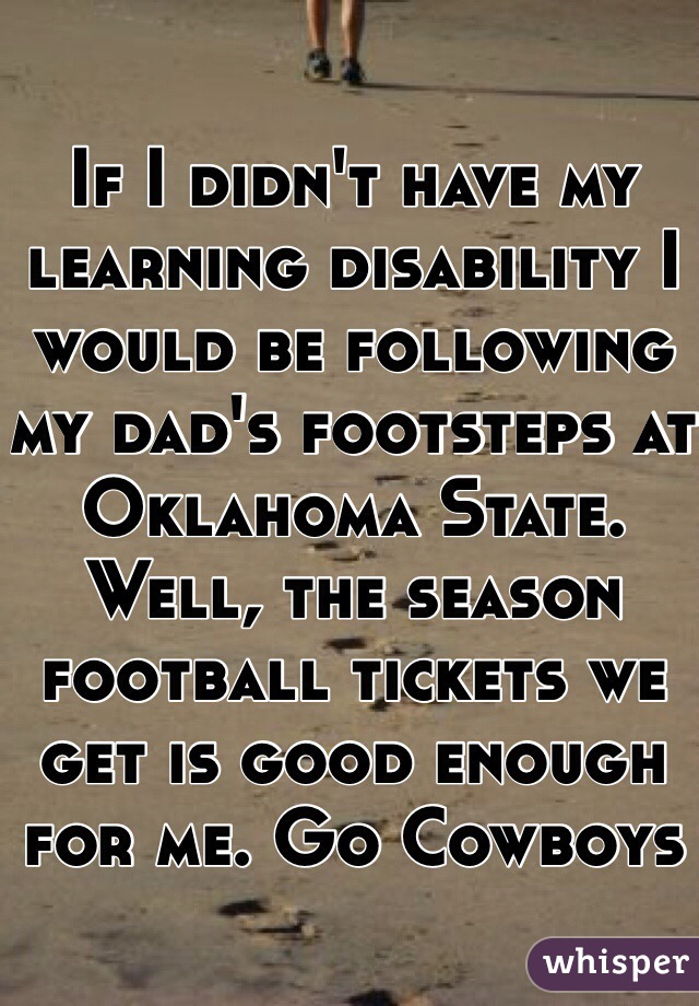 If I didn't have my learning disability I would be following my dad's footsteps at Oklahoma State. Well, the season football tickets we get is good enough for me. Go Cowboys 