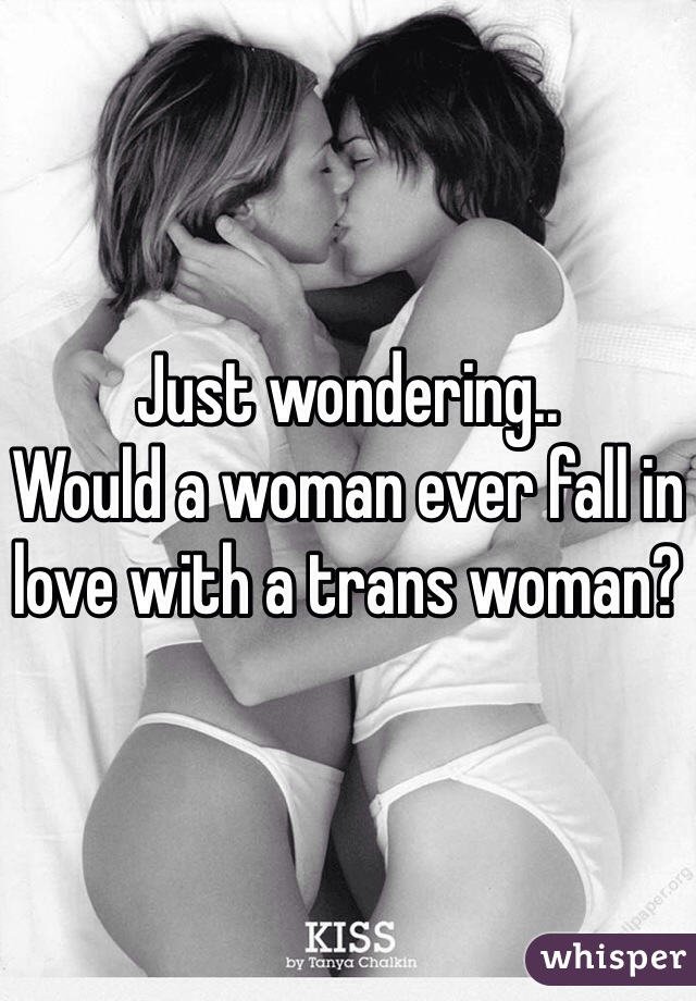 Just wondering..
Would a woman ever fall in love with a trans woman?