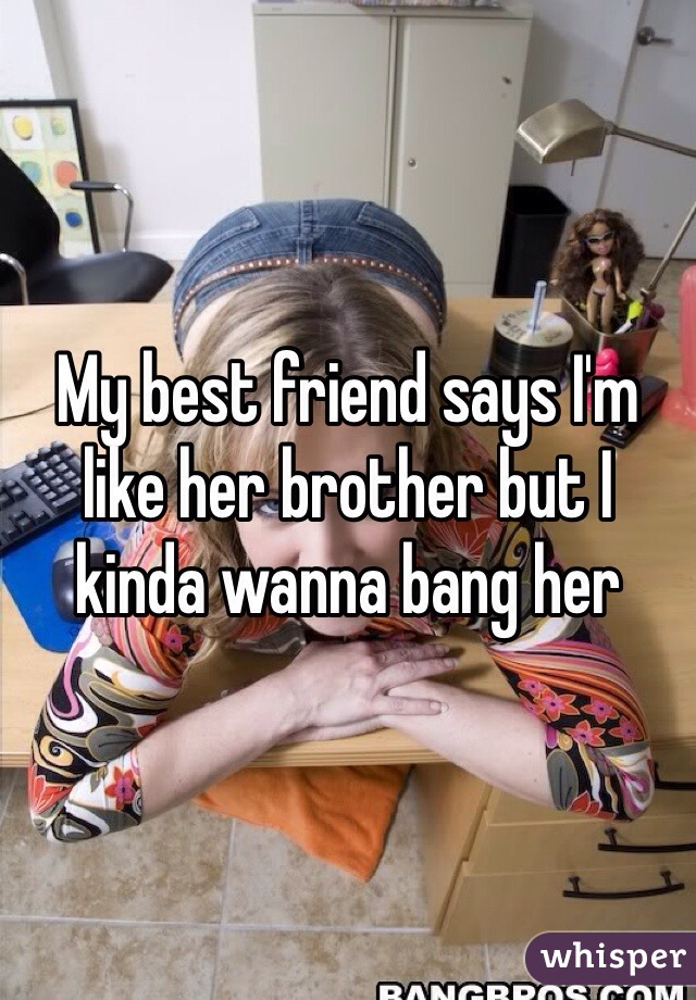 My best friend says I'm like her brother but I kinda wanna bang her 