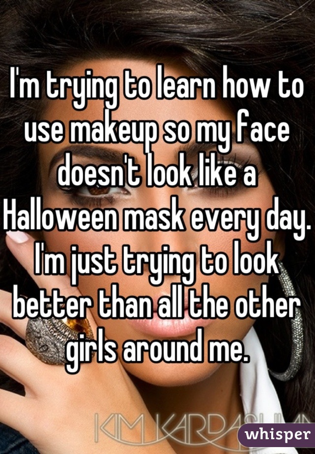 I'm trying to learn how to use makeup so my face doesn't look like a Halloween mask every day.
I'm just trying to look better than all the other girls around me.
