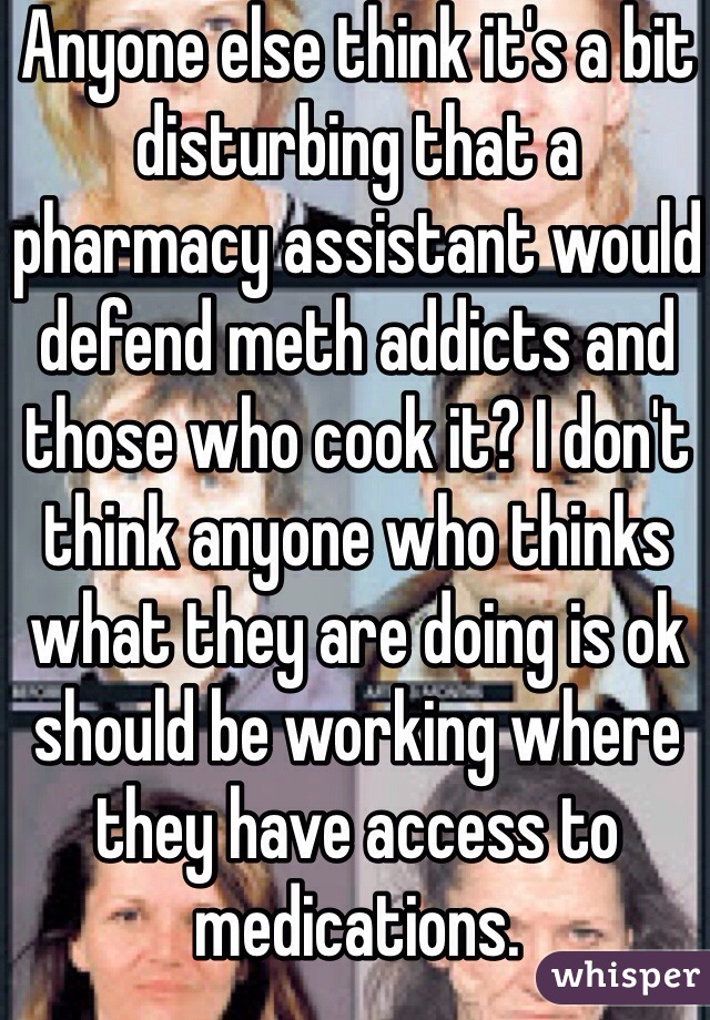 Anyone else think it's a bit disturbing that a pharmacy assistant would defend meth addicts and those who cook it? I don't think anyone who thinks what they are doing is ok should be working where they have access to medications. 