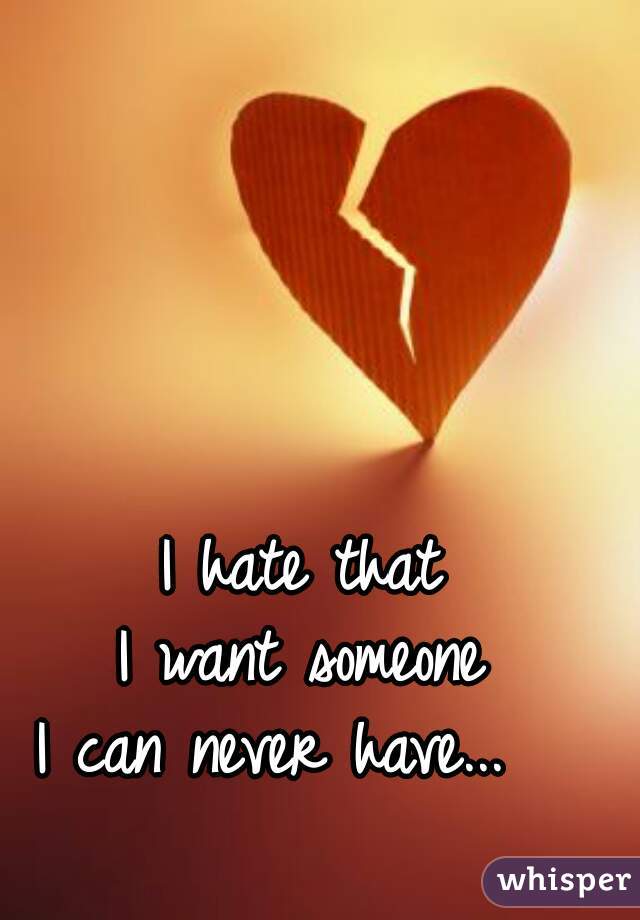 I hate that 
I want someone 
I can never have...   