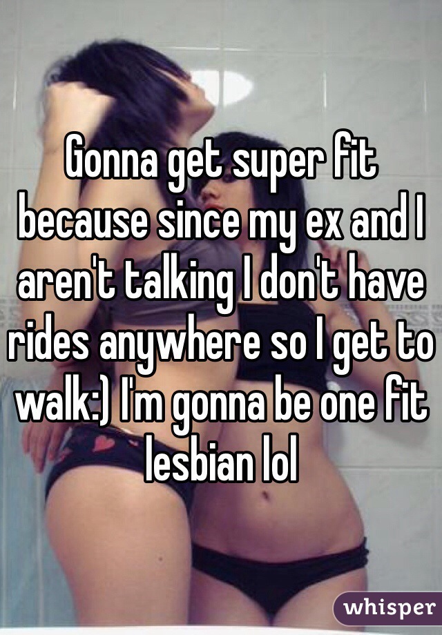 Gonna get super fit because since my ex and I aren't talking I don't have rides anywhere so I get to walk:) I'm gonna be one fit lesbian lol 