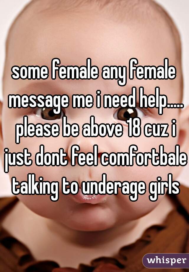 some female any female message me i need help..... please be above 18 cuz i just dont feel comfortbale talking to underage girls