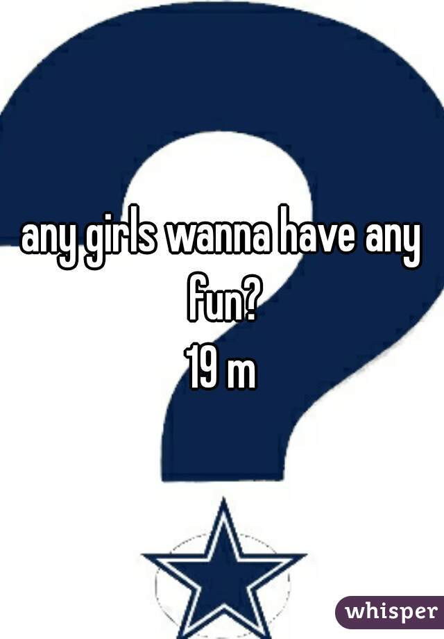 any girls wanna have any fun?
19 m