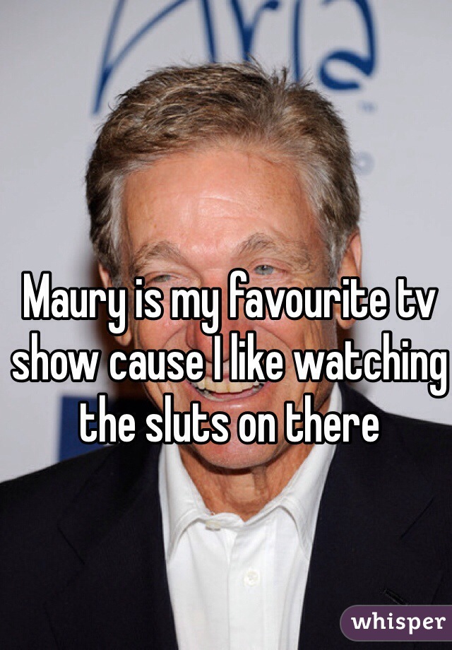 Maury is my favourite tv show cause I like watching the sluts on there