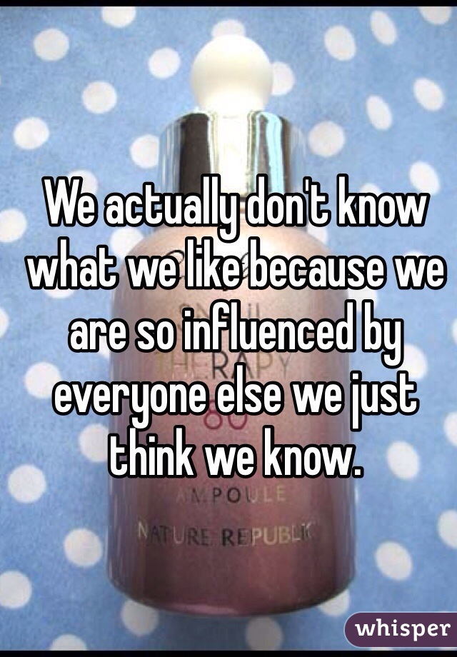 We actually don't know what we like because we are so influenced by everyone else we just think we know.