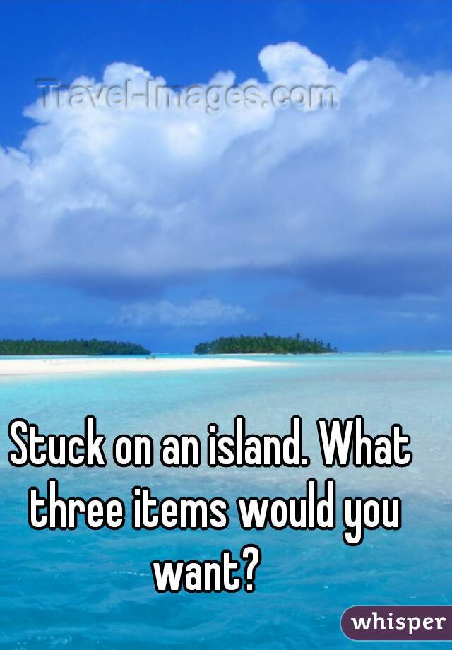 Stuck on an island. What three items would you want?  