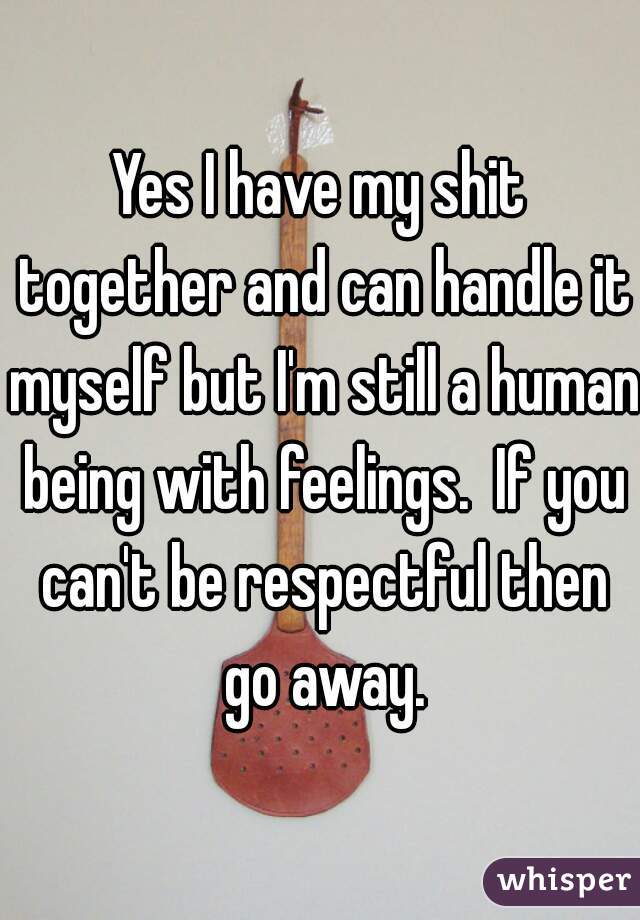 Yes I have my shit together and can handle it myself but I'm still a human being with feelings.  If you can't be respectful then go away.