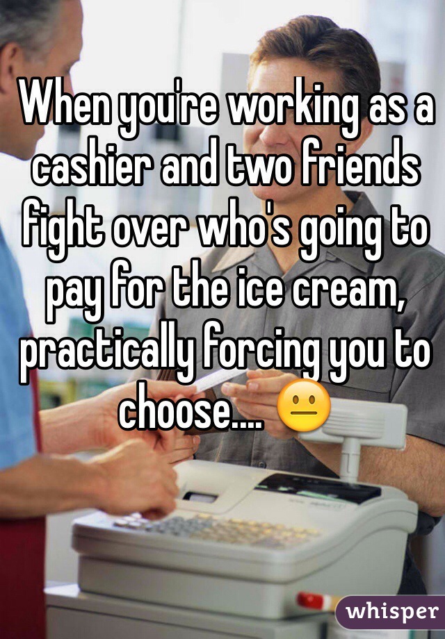 When you're working as a cashier and two friends fight over who's going to pay for the ice cream, practically forcing you to choose.... 😐

