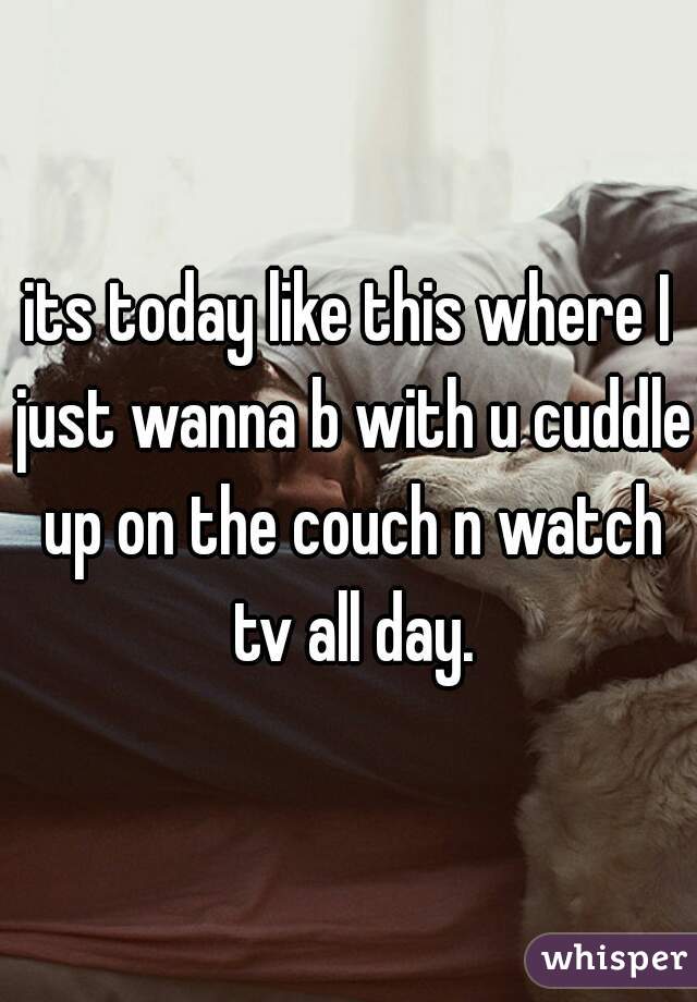 its today like this where I just wanna b with u cuddle up on the couch n watch tv all day.