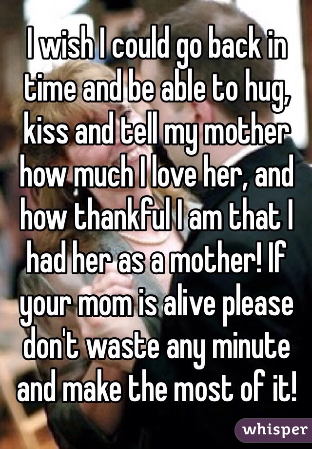 I wish I could go back in time and be able to hug, kiss and tell my mother how much I love her, and how thankful I am that I had her as a mother! If your mom is alive please don't waste any minute and make the most of it!