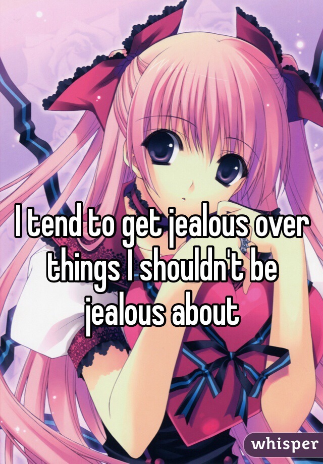 I tend to get jealous over things I shouldn't be jealous about
