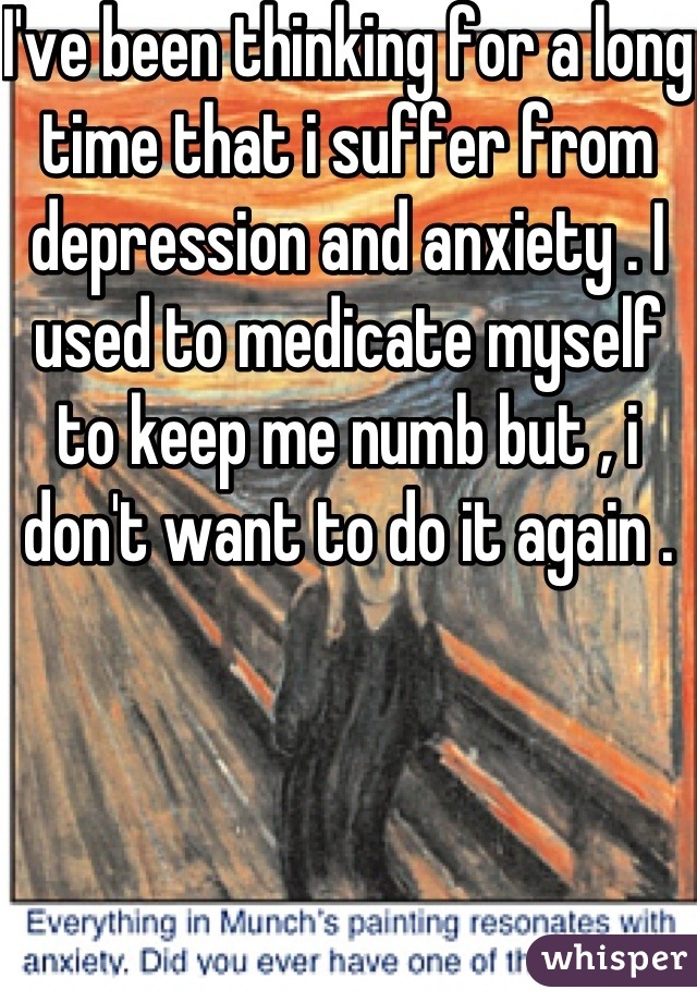 I've been thinking for a long time that i suffer from depression and anxiety . I used to medicate myself to keep me numb but , i don't want to do it again .