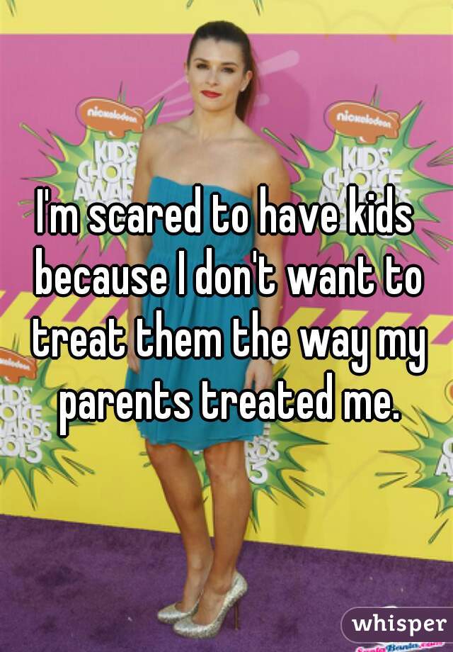 I'm scared to have kids because I don't want to treat them the way my parents treated me.