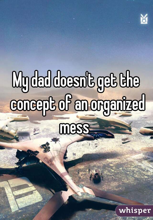 My dad doesn't get the concept of an organized mess  